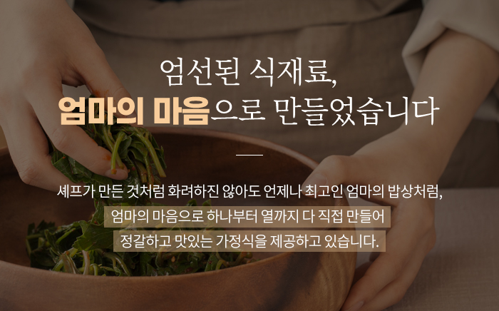 엄선된 식재료, 엄마의 마음으로 만들었습니다. 셰프가 만든 것처럼 화려하진 않아도 언제나 최고인 엄마의 밥상처럼, 엄마의 마음으로 하나부터 열까지 다 직접만들어 정갈하고 맜있는 가정식을 제공하고 있습니다.